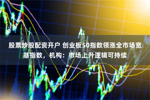 股票炒股配资开户 创业板50指数领涨全市场宽基指数，机构：市场上升逻辑可持续