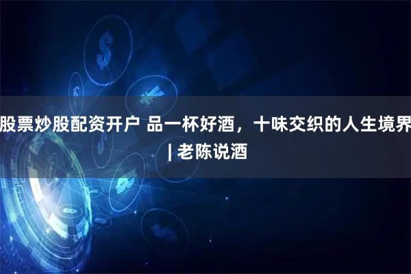 股票炒股配资开户 品一杯好酒，十味交织的人生境界 | 老陈说酒