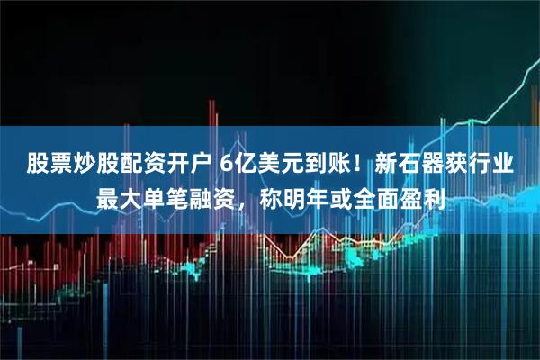 股票炒股配资开户 6亿美元到账！新石器获行业最大单笔融资，称明年或全面盈利