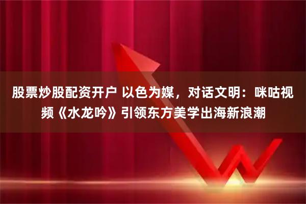 股票炒股配资开户 以色为媒，对话文明：咪咕视频《水龙吟》引领东方美学出海新浪潮