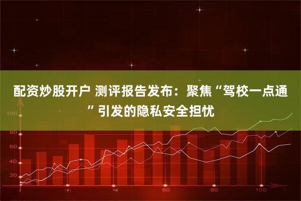 配资炒股开户 测评报告发布：聚焦“驾校一点通”引发的隐私安全担忧