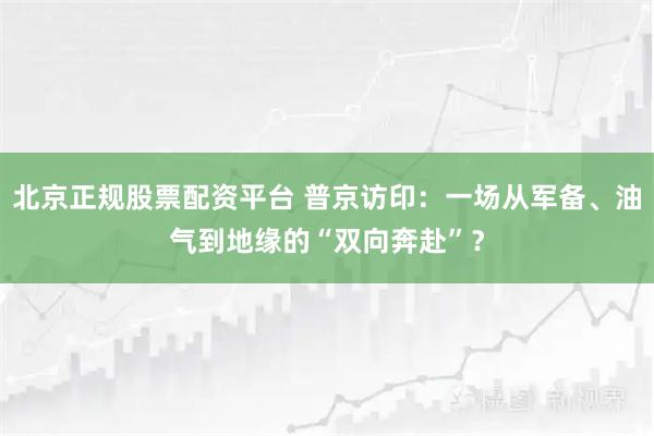 北京正规股票配资平台 普京访印：一场从军备、油气到地缘的“双向奔赴”？