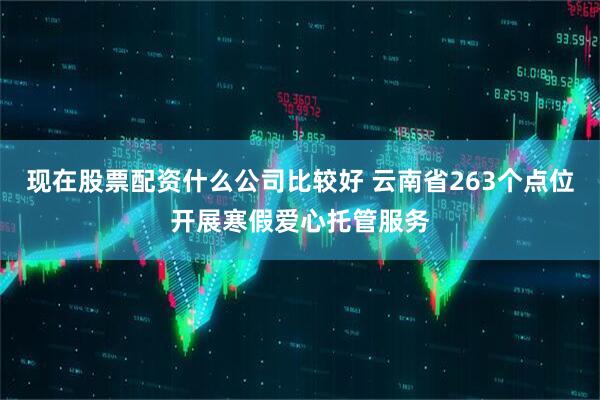 现在股票配资什么公司比较好 云南省263个点位开展寒假爱心托管服务