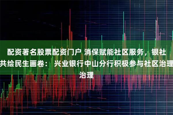 配资著名股票配资门户 消保赋能社区服务，银社共绘民生画卷： 兴业银行中山分行积极参与社区治理