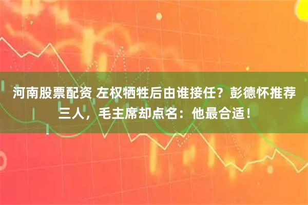 河南股票配资 左权牺牲后由谁接任？彭德怀推荐三人，毛主席却点名：他最合适！