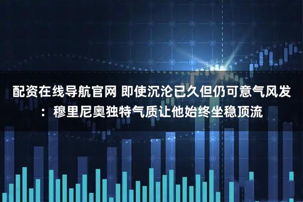 配资在线导航官网 即使沉沦已久但仍可意气风发：穆里尼奥独特气质让他始终坐稳顶流