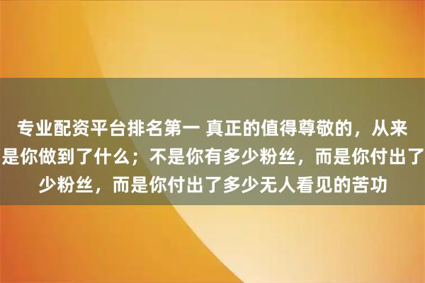 专业配资平台排名第一 真正的值得尊敬的，从来不是你说了什么，而是你做到了什么；不是你有多少粉丝，而是你付出了多少无人看见的苦功