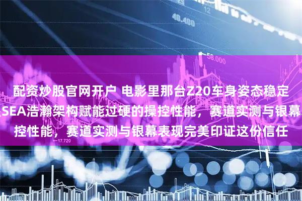 配资炒股官网开户 电影里那台Z20车身姿态稳定过弯极佳，底子其实是SEA浩瀚架构赋能过硬的操控性能，赛道实测与银幕表现完美印证这份信任