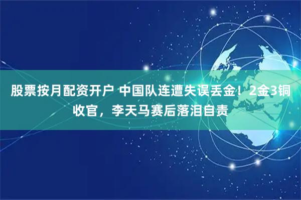 股票按月配资开户 中国队连遭失误丢金！2金3铜收官，李天马赛后落泪自责