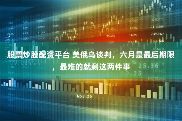 股票炒股配资平台 美俄乌谈判，六月是最后期限，最难的就剩这两件事