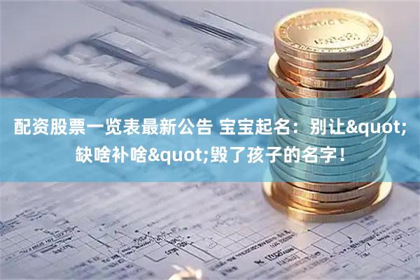 配资股票一览表最新公告 宝宝起名：别让"缺啥补啥"毁了孩子的名字！