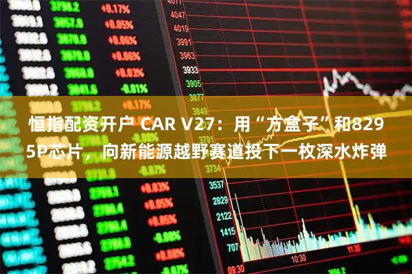 恒指配资开户 CAR V27：用“方盒子”和8295P芯片，向新能源越野赛道投下一枚深水炸弹