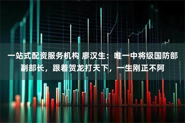 一站式配资服务机构 廖汉生：唯一中将级国防部副部长，跟着贺龙打天下，一生刚正不阿