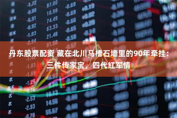丹东股票配资 藏在北川马槽石墙里的90年牵挂：三件传家宝，四代红军情