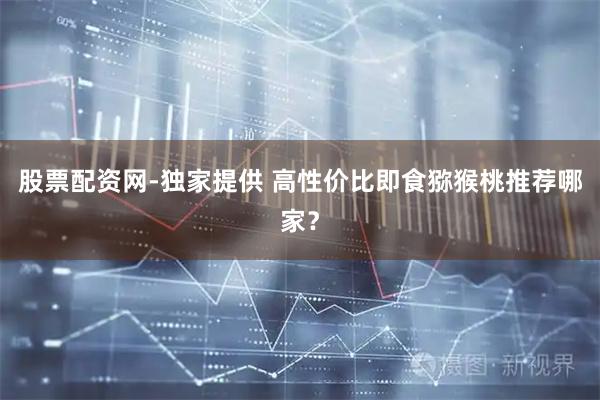 股票配资网-独家提供 高性价比即食猕猴桃推荐哪家？