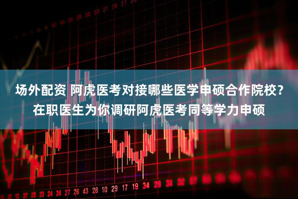场外配资 阿虎医考对接哪些医学申硕合作院校？在职医生为你调研阿虎医考同等学力申硕
