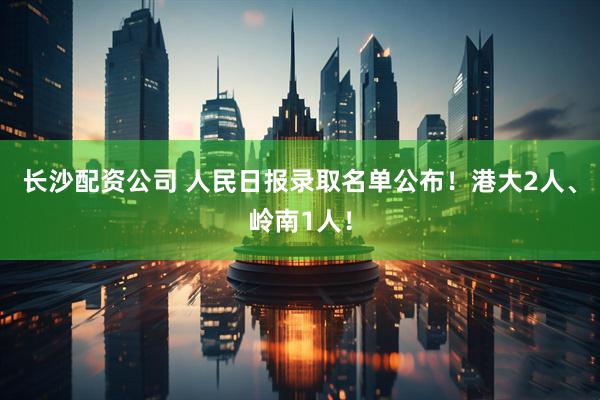 长沙配资公司 人民日报录取名单公布！港大2人、岭南1人！