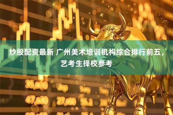 炒股配资最新 广州美术培训机构综合排行前五，艺考生择校参考