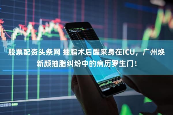 股票配资头条网 抽脂术后醒来身在ICU，广州焕新颜抽脂纠纷中的病历罗生门！