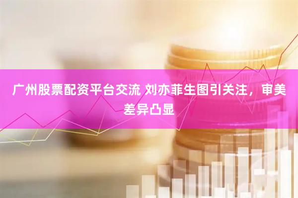 广州股票配资平台交流 刘亦菲生图引关注，审美差异凸显