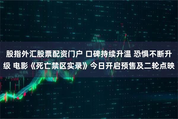 股指外汇股票配资门户 口碑持续升温 恐惧不断升级 电影《死亡禁区实录》今日开启预售及二轮点映