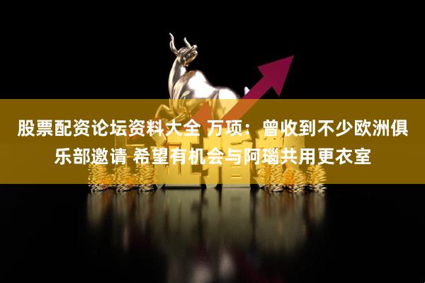 股票配资论坛资料大全 万项：曾收到不少欧洲俱乐部邀请 希望有机会与阿瑙共用更衣室