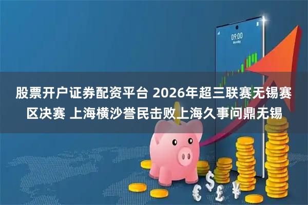 股票开户证券配资平台 2026年超三联赛无锡赛区决赛 上海横沙誉民击败上海久事问鼎无锡